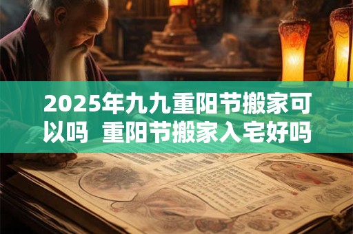2025年九九重阳节搬家可以吗  重阳节搬家入宅好吗