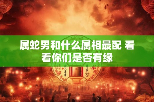 属蛇男和什么属相最配 看看你们是否有缘