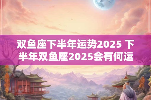 双鱼座下半年运势2026 下半年双鱼座2026会有何运势