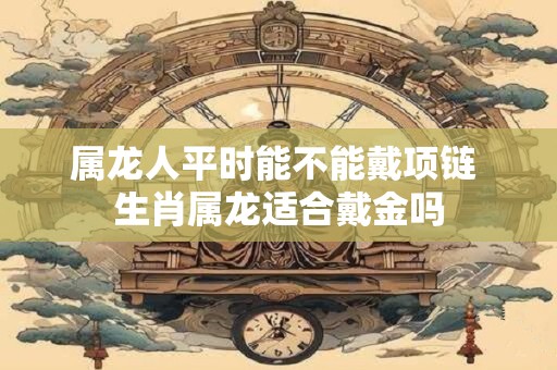 属龙人平时能不能戴项链 生肖属龙适合戴金吗