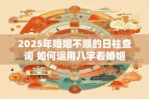 2025年婚姻不顺的日柱查询 如何运用八字看婚姻