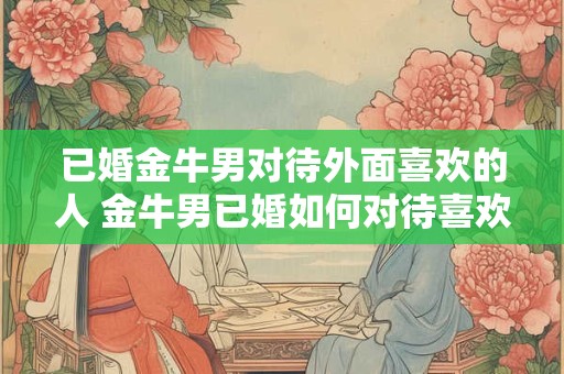 已婚金牛男对待外面喜欢的人 金牛男已婚如何对待喜欢的异性