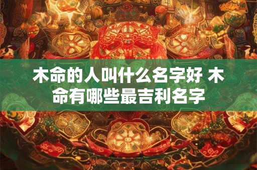 木命的人叫什么名字好 木命有哪些最吉利名字