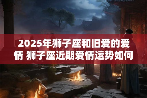 2025年狮子座和旧爱的爱情 狮子座近期爱情运势如何