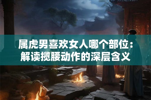 属虎男喜欢女人哪个部位：解读揽腰动作的深层含义