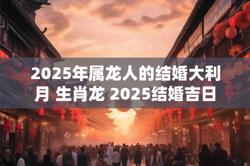 详细阅读:2025年属龙人的结婚大利月 生肖龙 2025结婚吉日 2025年属龙人的结婚大利月 生肖龙 2025结婚吉日