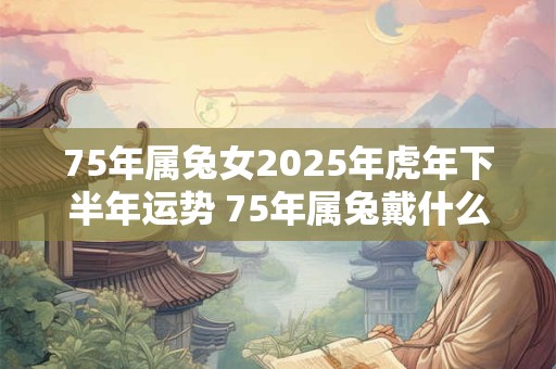 75年属兔女2025年虎年下半年运势 75年属兔戴什么招财