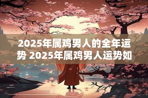 2025年属鸡男人的全年运势 2025年属鸡男人运势如何