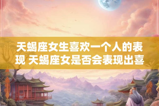 天蝎座女生喜欢一个人的表现 天蝎座女是否会表现出喜欢一个人的迹象