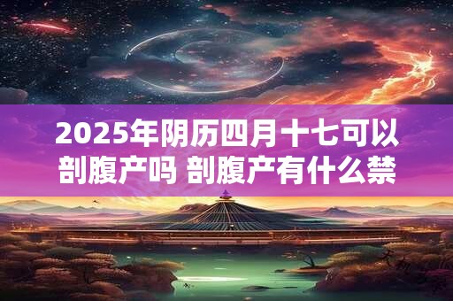 2025年阴历四月十七可以剖腹产吗 剖腹产有什么禁忌 2025年阴历四月十七可以剖腹产吗 剖腹产有什么禁忌