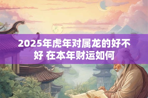 2025年虎年对属龙的好不好 在本年财运如何