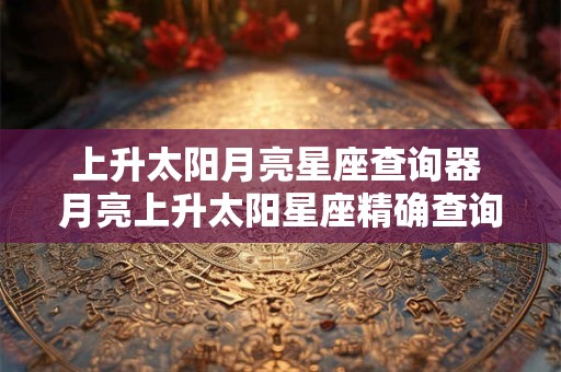 上升太阳月亮星座查询器 月亮上升太阳星座精确查询表