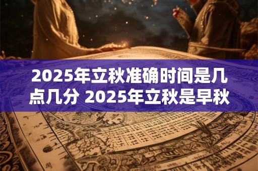 2025年立秋准确时间是几点几分 2025年立秋是早秋还是晚秋 2025年立秋准确时间是几点几分 2025年立秋是早秋还是晚秋
