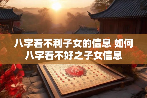 八字看不利子女的信息 如何八字看不好之子女信息