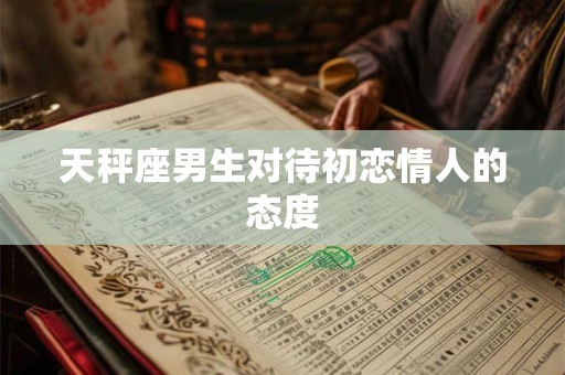 天秤座男生对待初恋情人的态度