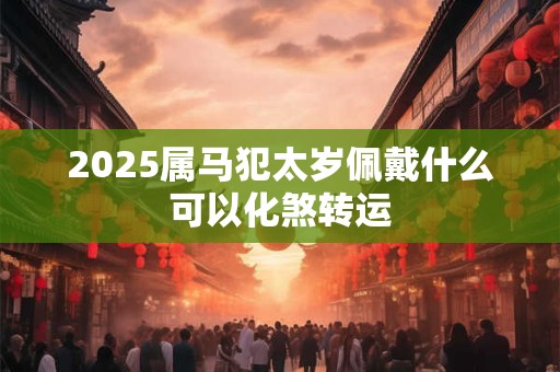 2025属马犯太岁佩戴什么可以化煞转运