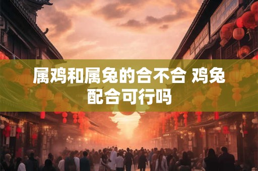 属鸡和属兔的合不合 鸡兔配合可行吗