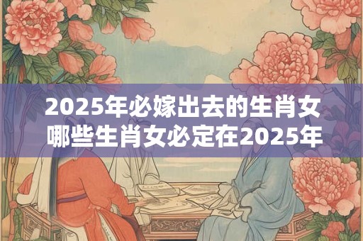 2025年必嫁出去的生肖女 哪些生肖女必定在2025年嫁出去
