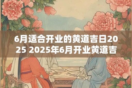 6月适合开业的黄道吉日2025 2025年6月开业黄道吉日