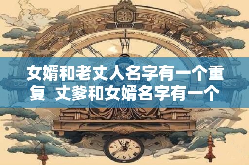 女婿和老丈人名字有一个重复  丈爹和女婿名字有一个字一样