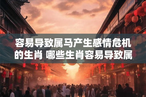 容易导致属马产生感情危机的生肖 哪些生肖容易导致属马感情危机