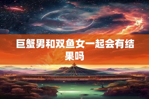 巨蟹男和双鱼女一起会有结果吗