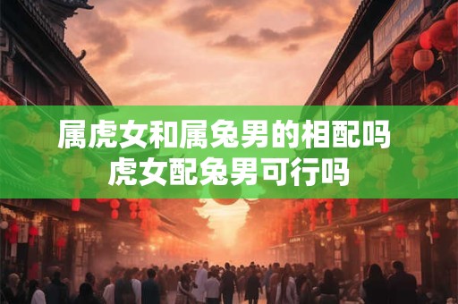 属虎女和属兔男的相配吗 虎女配兔男可行吗