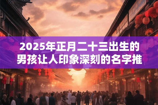 2025年正月二十三出生的男孩让人印象深刻的名字推荐 2025年正月二十三出生的男孩让人印象深刻的名字推荐