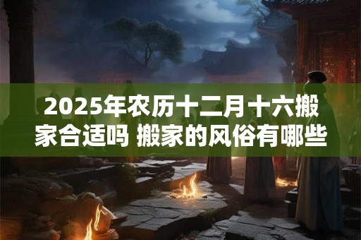 2025年农历十二月十六搬家合适吗 搬家的风俗有哪些