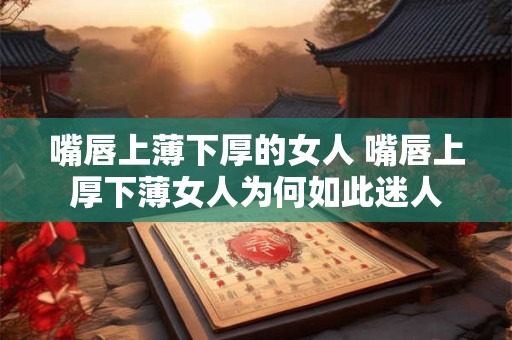 嘴唇上薄下厚的女人 嘴唇上厚下薄女人为何如此迷人