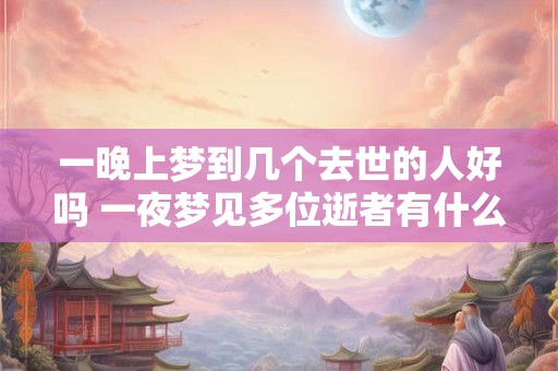 一晚上梦到几个去世的人好吗 一夜梦见多位逝者有什么含义