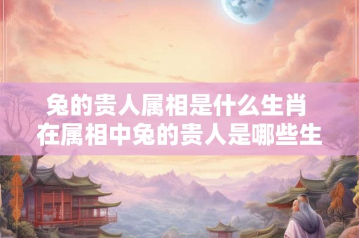 兔的贵人属相是什么生肖 在属相中兔的贵人是哪些生肖