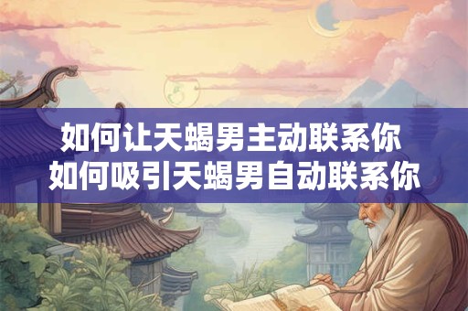 如何让天蝎男主动联系你 如何吸引天蝎男自动联系你