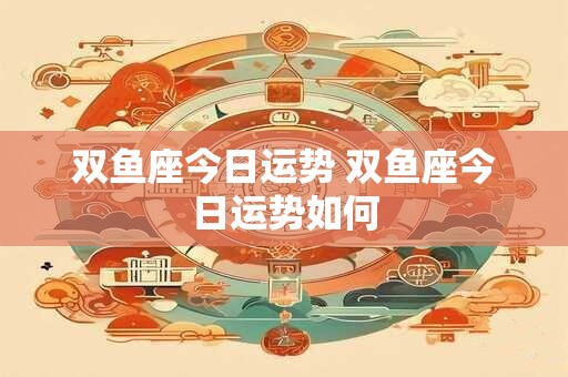 双鱼座今日运势 双鱼座今日运势如何