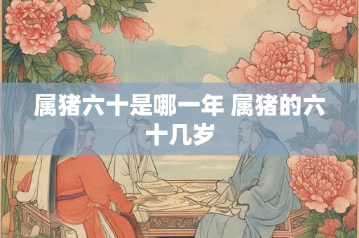 属猪六十是哪一年 属猪的六十几岁