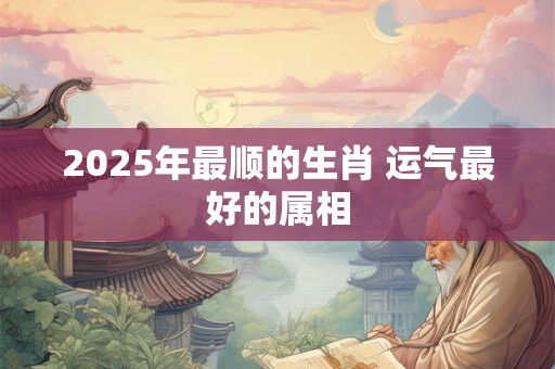2025年最顺的生肖 运气最好的属相