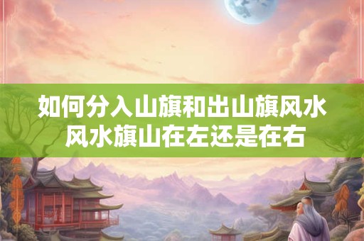 如何分入山旗和出山旗风水 风水旗山在左还是在右 如何分入山旗和出山旗风水 风水旗山在左还是在右