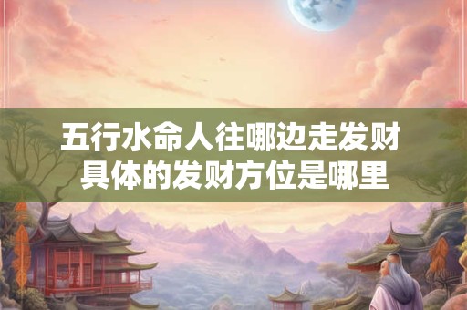 五行水命人往哪边走发财 具体的发财方位是哪里