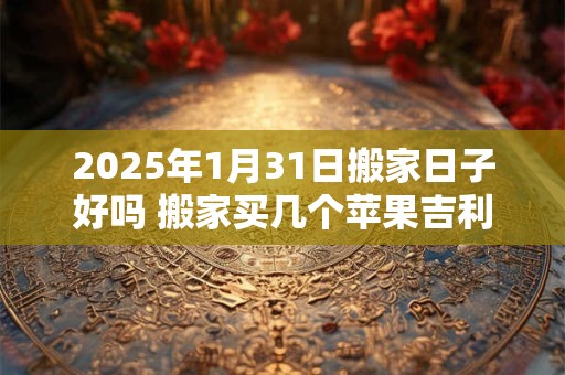2025年1月31日搬家日子好吗 搬家买几个苹果吉利