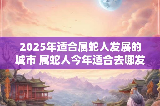 2025年适合属蛇人发展的城市 属蛇人今年适合去哪发展 2025年适合属蛇人发展的城市 属蛇人今年适合去哪发展