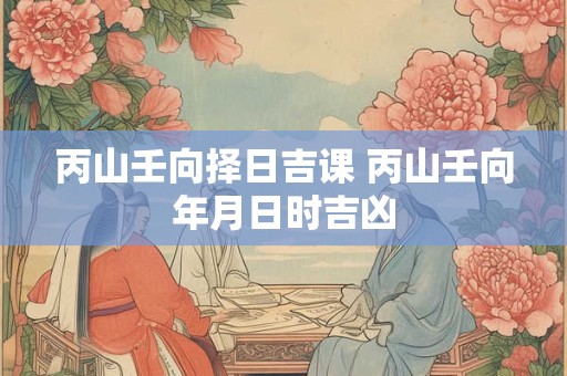 丙山壬向择日吉课 丙山壬向年月日时吉凶