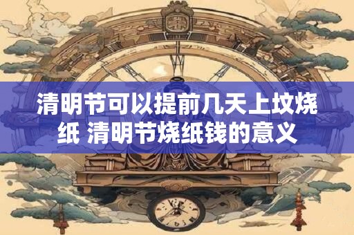 清明节可以提前几天上坟烧纸 清明节烧纸钱的意义
