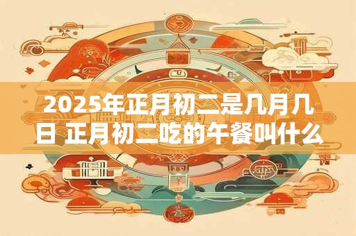 2025年正月初二是几月几日 正月初二吃的午餐叫什么饭