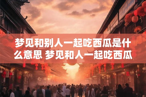 梦见和别人一起吃西瓜是什么意思 梦见和人一起吃西瓜代表什么 梦见和别人一起吃西瓜是什么意思 梦见和人一起吃西瓜代表什么