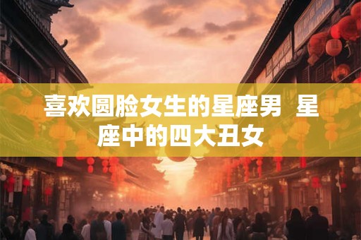 喜欢圆脸女生的星座男  星座中的四大丑女