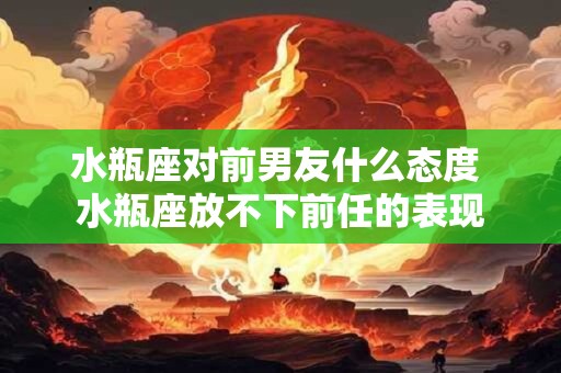 水瓶座对前男友什么态度 水瓶座放不下前任的表现