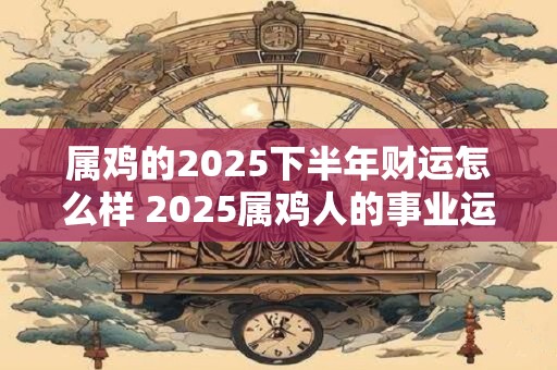 属鸡的2025下半年财运怎么样 2025属鸡人的事业运势好吗