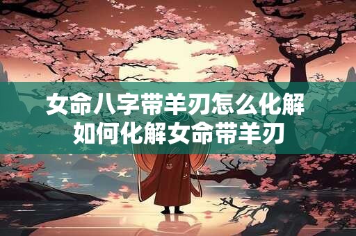 女命八字带羊刃怎么化解 如何化解女命带羊刃