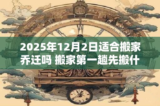 2025年12月2日适合搬家乔迁吗 搬家第一趟先搬什么
