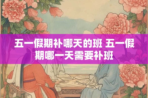 五一假期补哪天的班 五一假期哪一天需要补班
